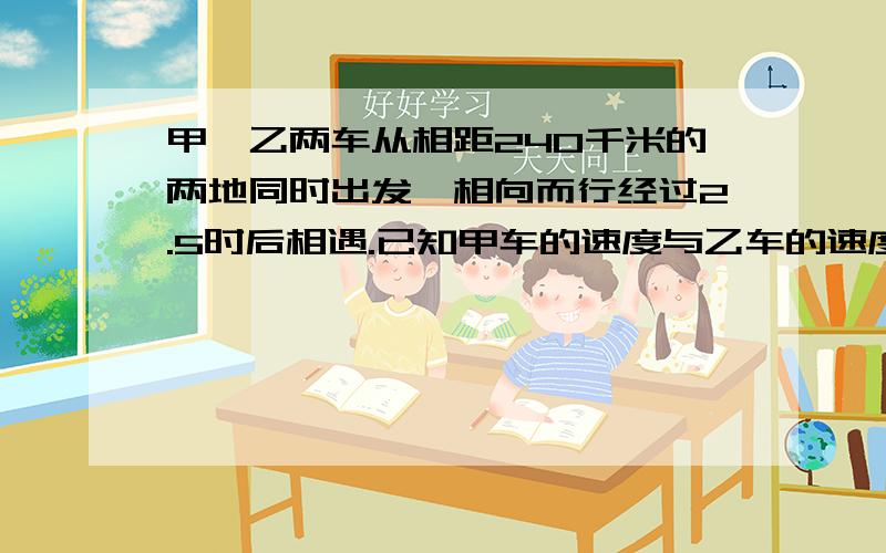 甲,乙两车从相距240千米的两地同时出发,相向而行经过2.5时后相遇.已知甲车的速度与乙车的速度比是5比3,