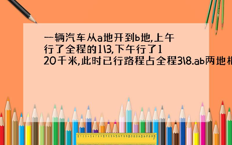 一辆汽车从a地开到b地,上午行了全程的1\3,下午行了120千米,此时已行路程占全程3\8.ab两地相距多少千米?