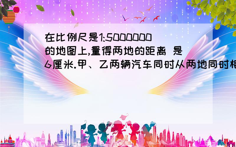 在比例尺是1:5000000的地图上,量得两地的距离 是6厘米.甲、乙两辆汽车同时从两地同时相对开出,2小 时后相遇,已