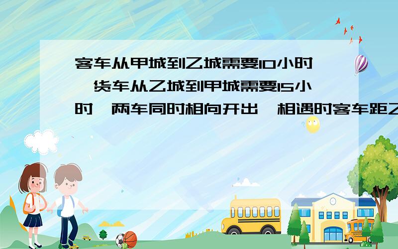 客车从甲城到乙城需要10小时,货车从乙城到甲城需要15小时,两车同时相向开出,相遇时客车距乙城还有200千米.两成相距多