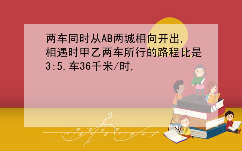 两车同时从AB两城相向开出,相遇时甲乙两车所行的路程比是3:5,车36千米/时,