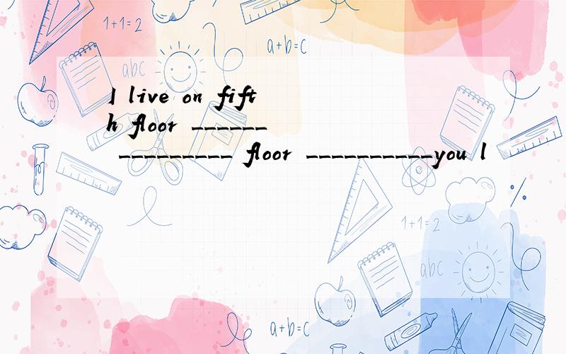 I live on fifth floor ______ _________ floor __________you l