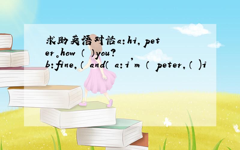 求助英语对话a：hi，peter。how （ ）you？b:fine，（ and（ a：i'm （ peter，（ )i