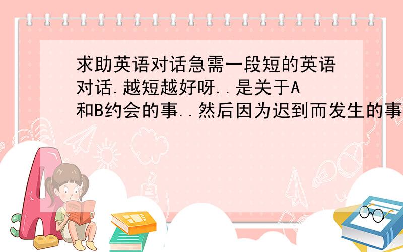 求助英语对话急需一段短的英语对话.越短越好呀..是关于A和B约会的事..然后因为迟到而发生的事情..有一些相关的句子..