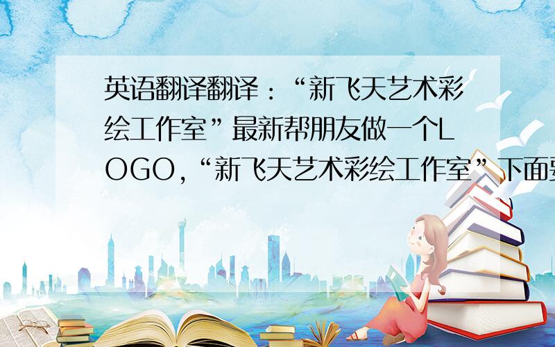 英语翻译翻译：“新飞天艺术彩绘工作室”最新帮朋友做一个LOGO,“新飞天艺术彩绘工作室”下面要有英文名字,可我英语真的很