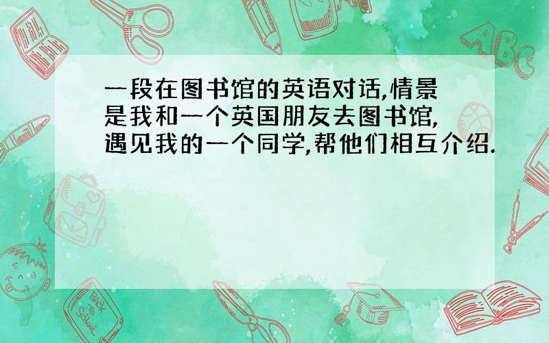 一段在图书馆的英语对话,情景是我和一个英国朋友去图书馆,遇见我的一个同学,帮他们相互介绍.