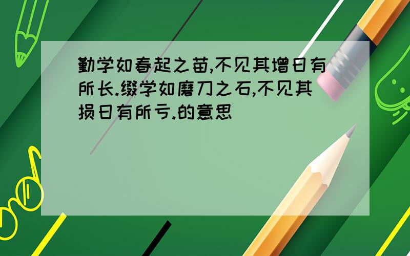 勤学如春起之苗,不见其增日有所长.缀学如磨刀之石,不见其损日有所亏.的意思