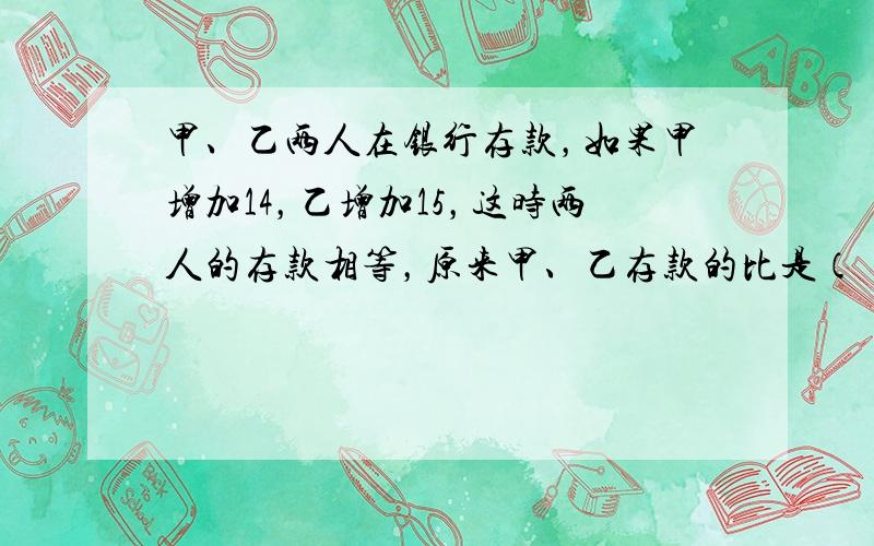 甲、乙两人在银行存款，如果甲增加14，乙增加15，这时两人的存款相等，原来甲、乙存款的比是（　　）