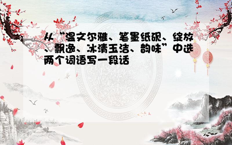 从“温文尔雅、笔墨纸砚、绽放、飘逸、冰清玉洁、韵味”中选两个词语写一段话