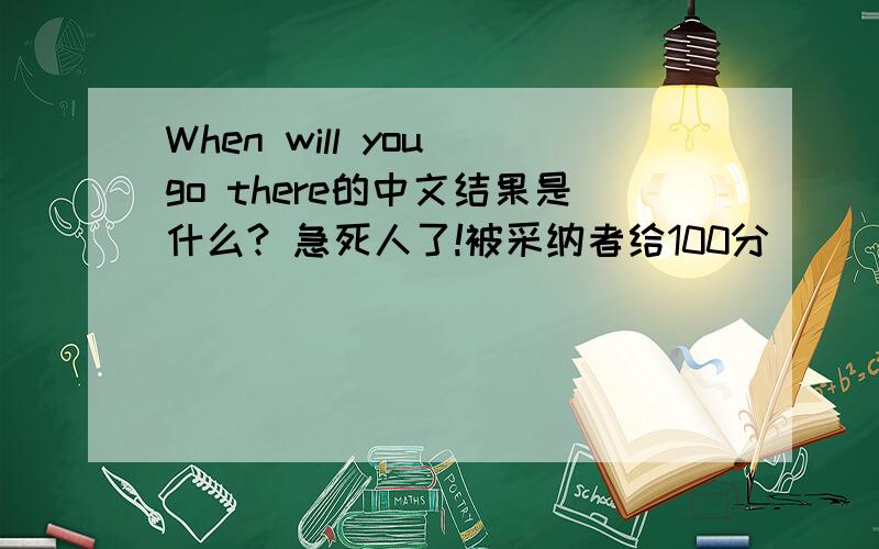 When will you go there的中文结果是什么? 急死人了!被采纳者给100分