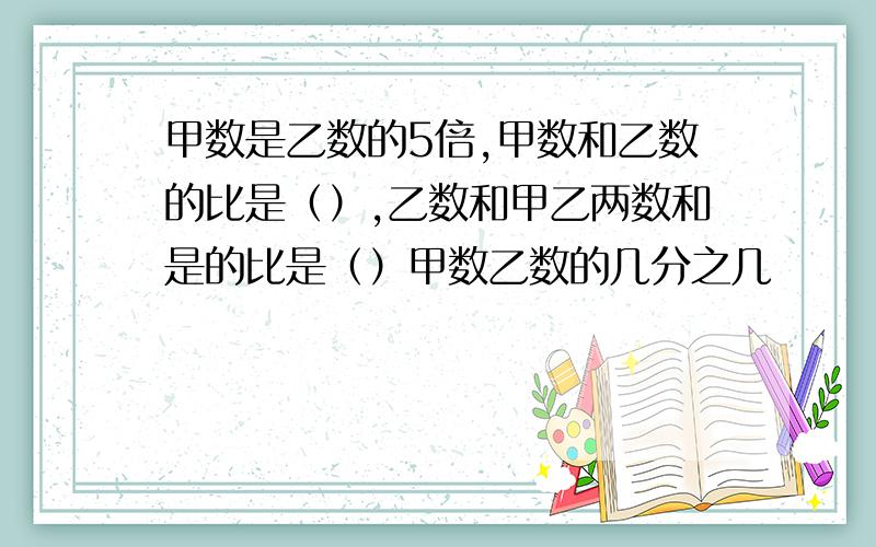 甲数是乙数的5倍,甲数和乙数的比是（）,乙数和甲乙两数和是的比是（）甲数乙数的几分之几