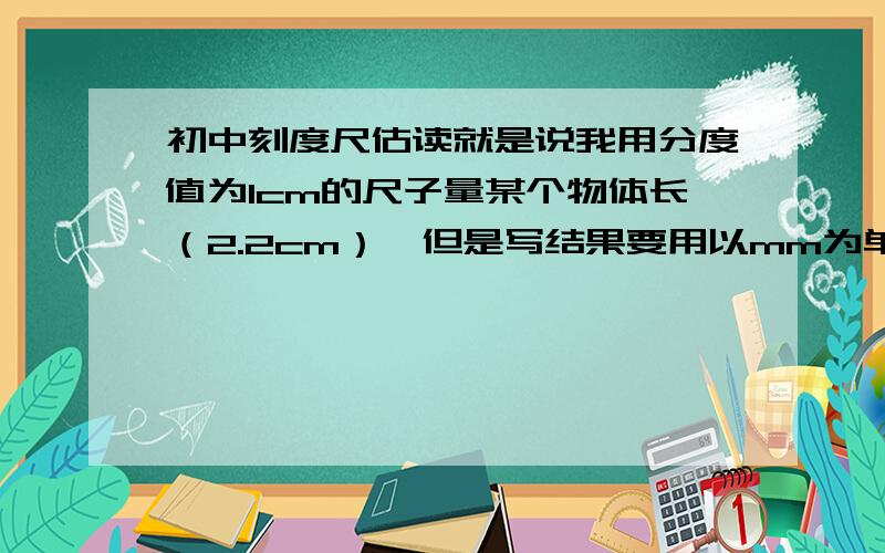 初中刻度尺估读就是说我用分度值为1cm的尺子量某个物体长（2.2cm）,但是写结果要用以mm为单位,是写22mm吗