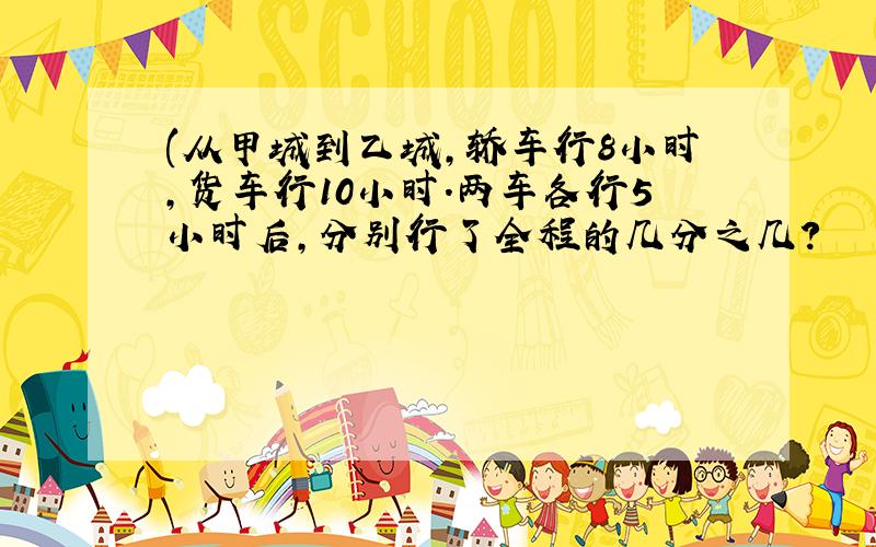 (从甲城到乙城,轿车行8小时,货车行10小时.两车各行5小时后,分别行了全程的几分之几?