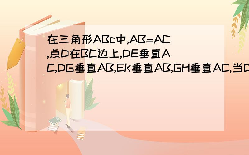 在三角形ABc中,AB=AC,点D在BC边上,DE垂直AC,DG垂直AB,EK垂直AB,GH垂直AC,当D在BC什么位置