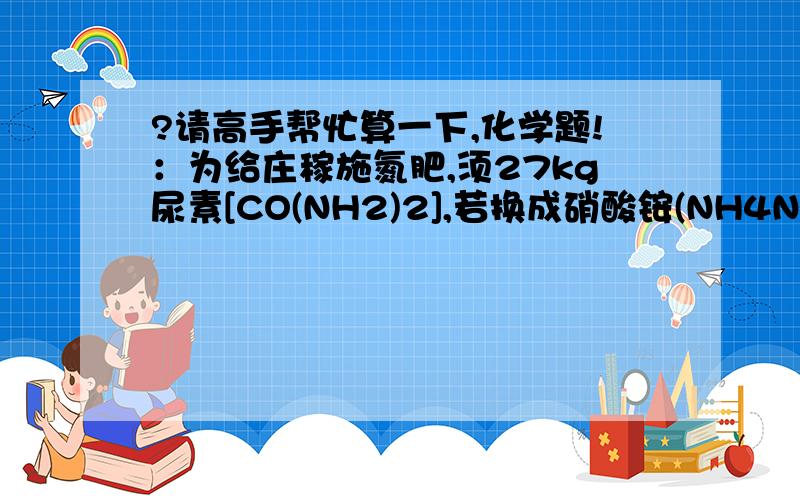 ?请高手帮忙算一下,化学题!：为给庄稼施氮肥,须27kg尿素[CO(NH2)2],若换成硝酸铵(NH4NO3),达到..