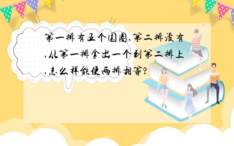 第一排有五个圆圈,第二排没有,从第一排拿出一个到第二排上,怎么样能使两排相等?