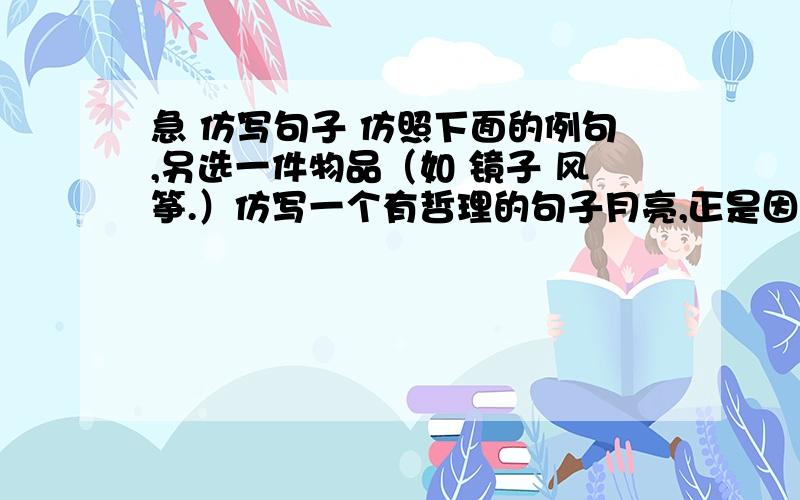 急 仿写句子 仿照下面的例句,另选一件物品（如 镜子 风筝.）仿写一个有哲理的句子月亮,正是因为有圆有缺,才使人不感到乏