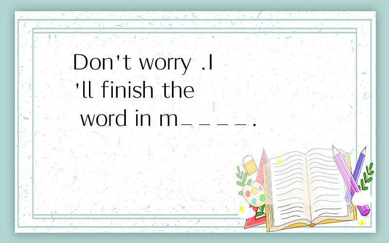 Don't worry .I'll finish the word in m____.