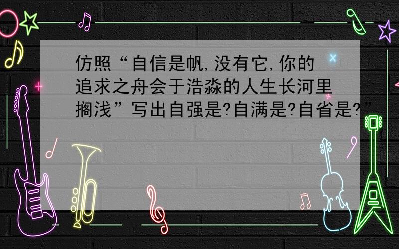 仿照“自信是帆,没有它,你的追求之舟会于浩淼的人生长河里搁浅”写出自强是?自满是?自省是?”