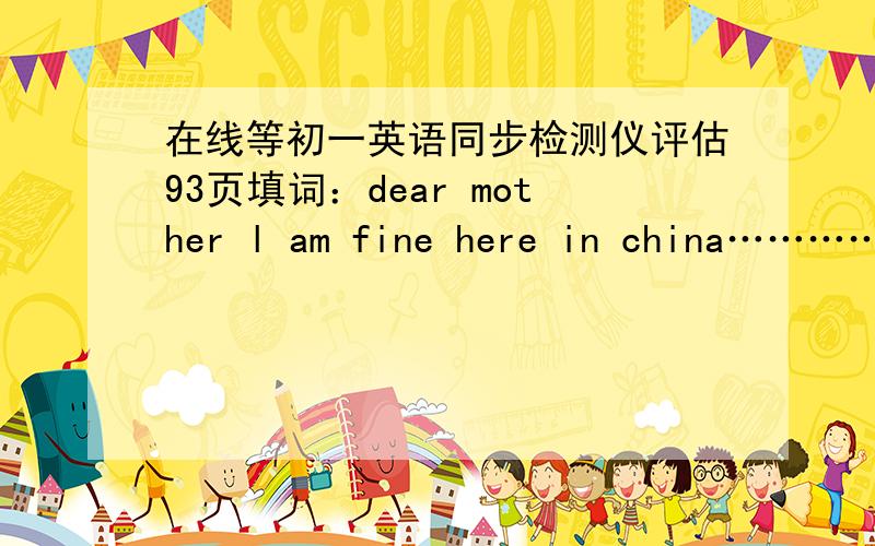 在线等初一英语同步检测仪评估93页填词：dear mother l am fine here in china…………