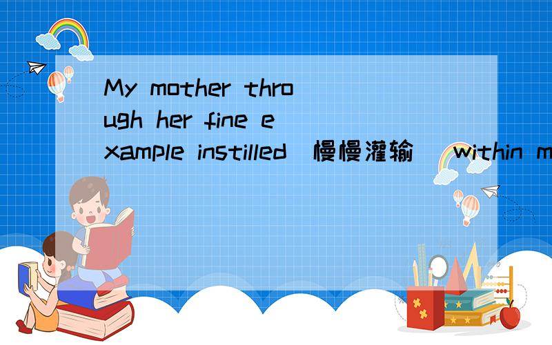 My mother through her fine example instilled(慢慢灌输) within me