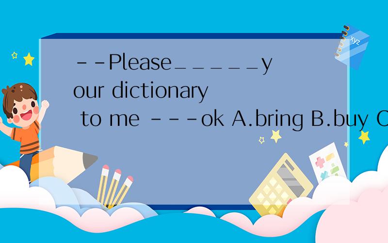 --Please_____your dictionary to me ---ok A.bring B.buy C.hel