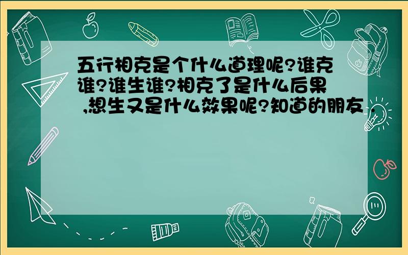 五行相克是个什么道理呢?谁克谁?谁生谁?相克了是什么后果 ,想生又是什么效果呢?知道的朋友 .