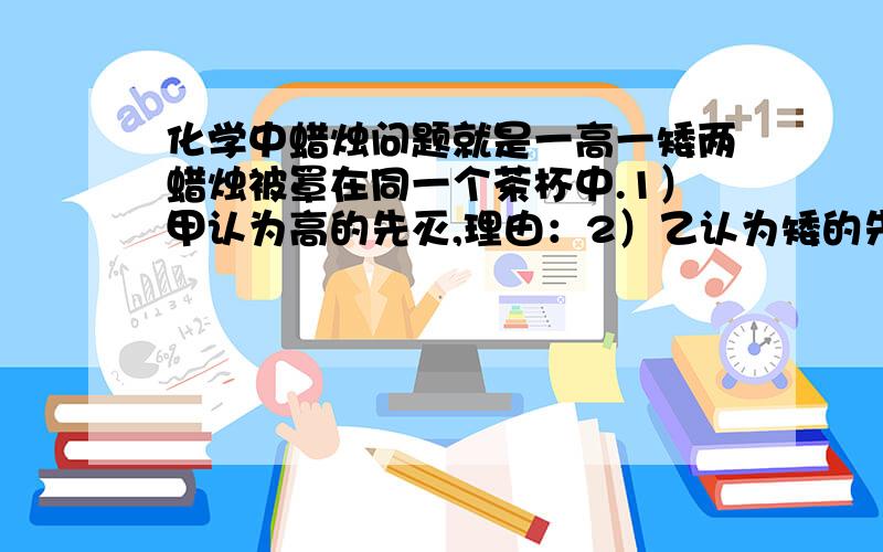 化学中蜡烛问题就是一高一矮两蜡烛被罩在同一个茶杯中.1）甲认为高的先灭,理由：2）乙认为矮的先灭,理由：