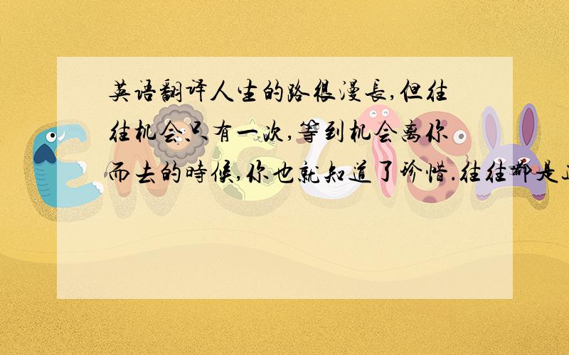 英语翻译人生的路很漫长,但往往机会只有一次,等到机会离你而去的时候,你也就知道了珍惜．往往都是这样,等待机会也许要十年,