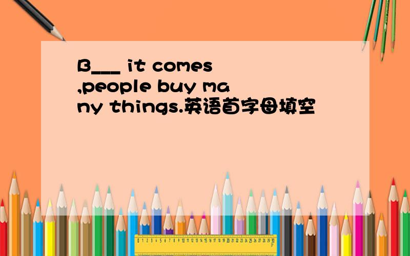 B___ it comes ,people buy many things.英语首字母填空