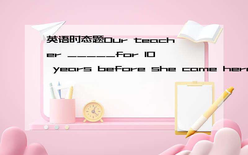 英语时态题Our teacher _____for 10 years before she came here.A.ta