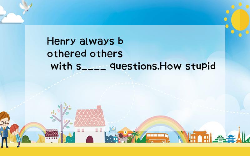 Henry always bothered others with s____ questions.How stupid