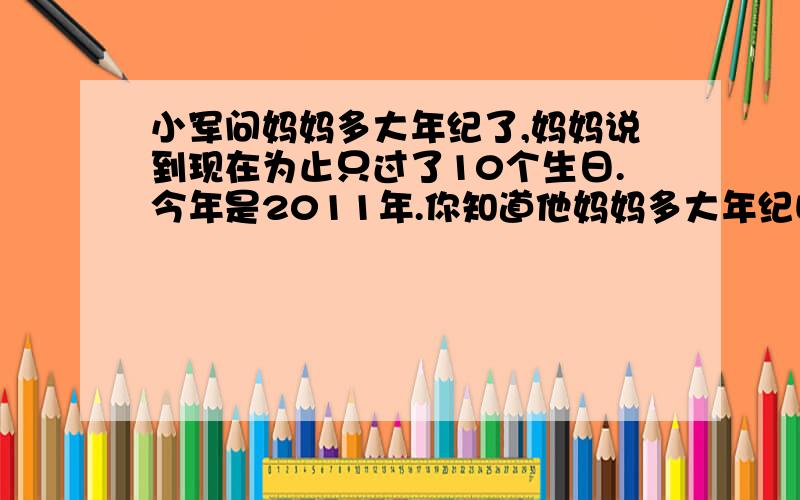 小军问妈妈多大年纪了,妈妈说到现在为止只过了10个生日.今年是2011年.你知道他妈妈多大年纪吗?