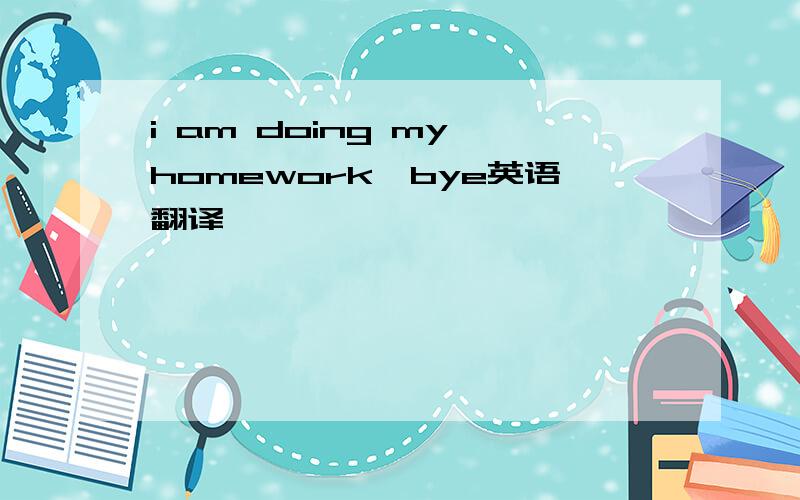 i am doing my homework,bye英语翻译