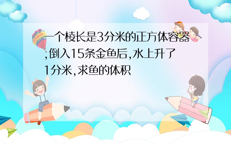 一个棱长是3分米的正方体容器,倒入15条金鱼后,水上升了1分米,求鱼的体积