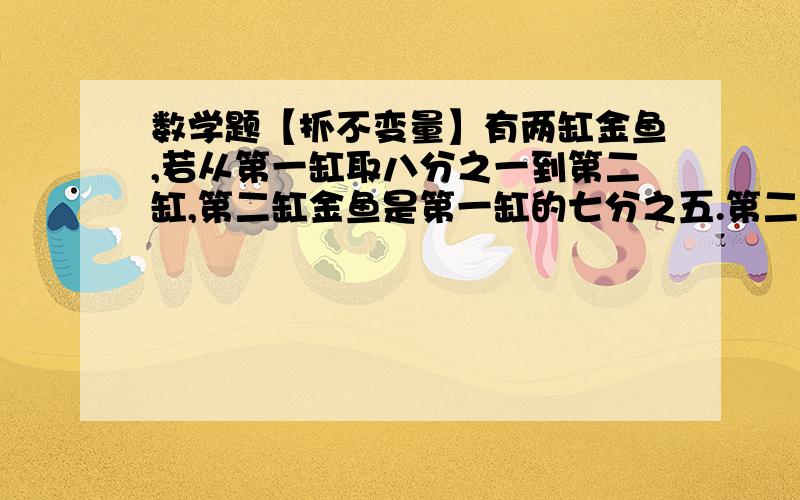 数学题【抓不变量】有两缸金鱼,若从第一缸取八分之一到第二缸,第二缸金鱼是第一缸的七分之五.第二缸现有35条金鱼,原来两缸