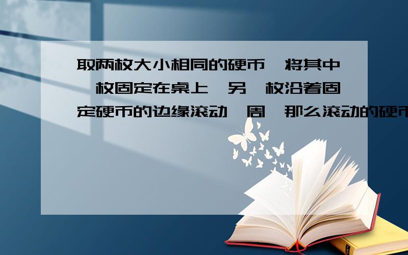 取两枚大小相同的硬币,将其中一枚固定在桌上,另一枚沿着固定硬币的边缘滚动一周,那么滚动的硬币自身转