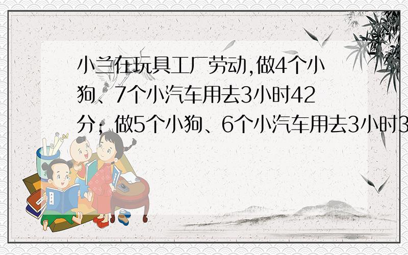 小兰在玩具工厂劳动,做4个小狗、7个小汽车用去3小时42分；做5个小狗、6个小汽车用去3小时37分.平均每1个