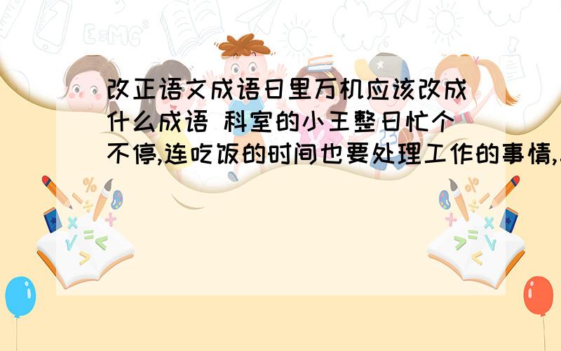 改正语文成语日里万机应该改成什么成语 科室的小王整日忙个不停,连吃饭的时间也要处理工作的事情,真是（日里万机）啊!