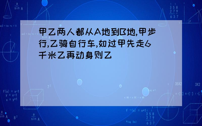 甲乙两人都从A地到B地,甲步行,乙骑自行车,如过甲先走6千米乙再动身则乙