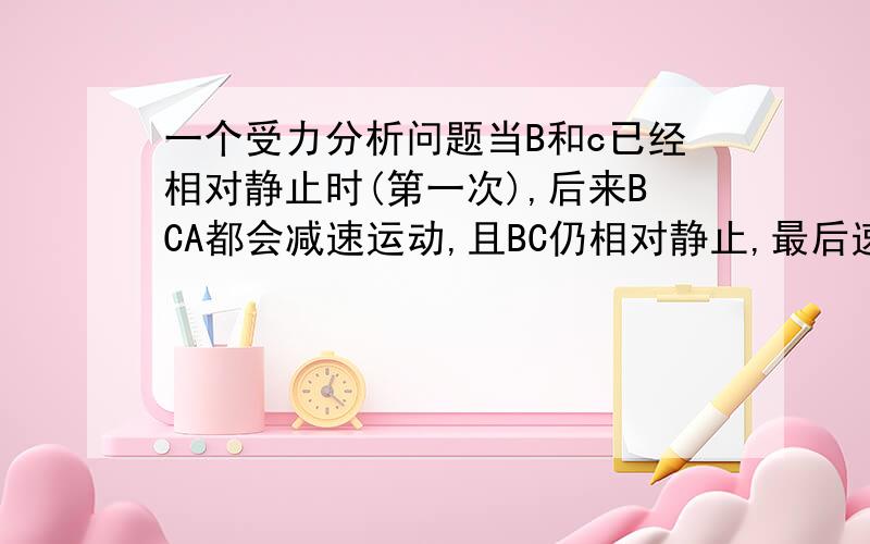 一个受力分析问题当B和c已经相对静止时(第一次),后来BCA都会减速运动,且BC仍相对静止,最后速度都变成了0,请问下B