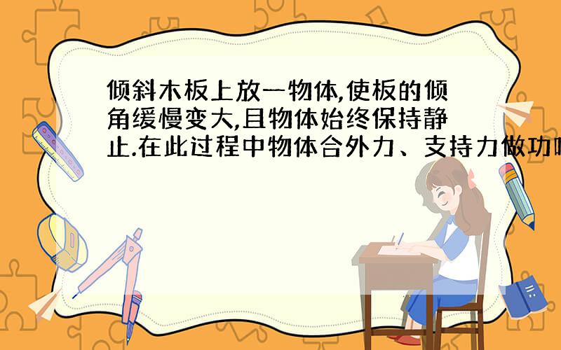 倾斜木板上放一物体,使板的倾角缓慢变大,且物体始终保持静止.在此过程中物体合外力、支持力做功吗?