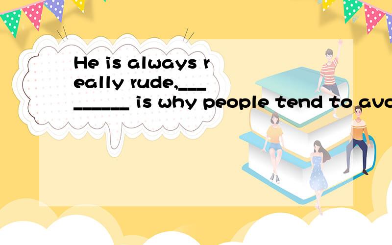 He is always really rude,_________ is why people tend to avo