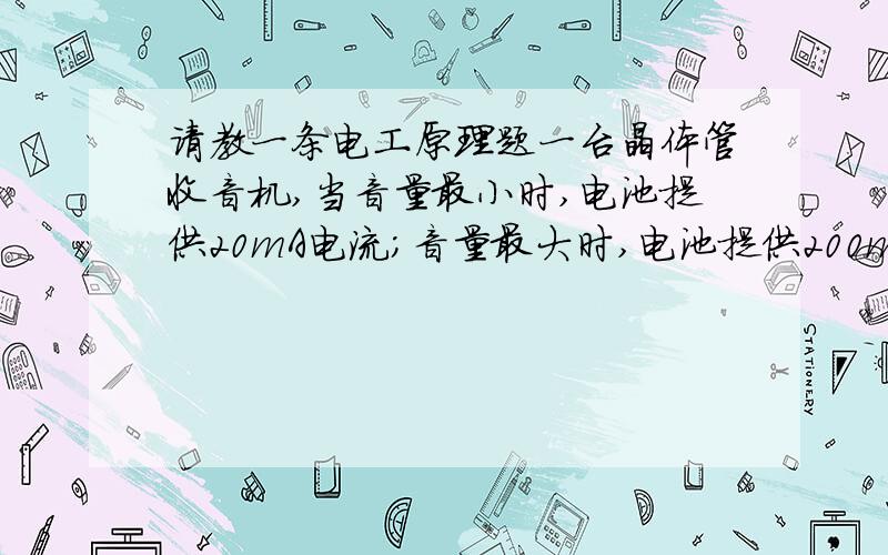 请教一条电工原理题一台晶体管收音机,当音量最小时,电池提供20mA电流;音量最大时,电池提供200mA电流.问使用相同的