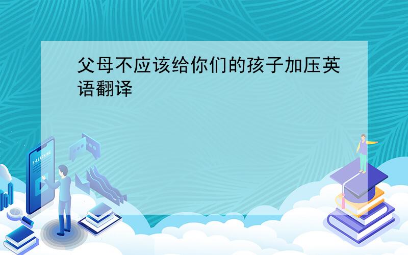 父母不应该给你们的孩子加压英语翻译