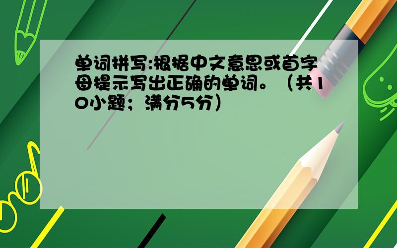 单词拼写:根据中文意思或首字母提示写出正确的单词。（共10小题；满分5分）