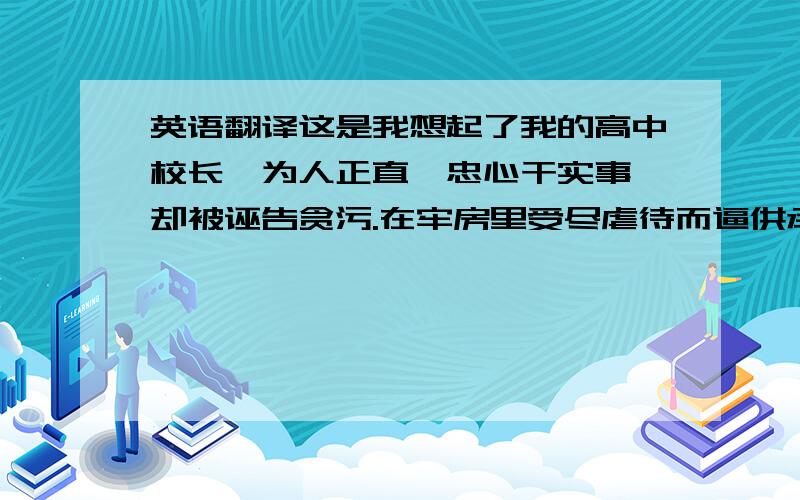 英语翻译这是我想起了我的高中校长,为人正直,忠心干实事,却被诬告贪污.在牢房里受尽虐待而逼供承认有贪污.外表光彩的社会主