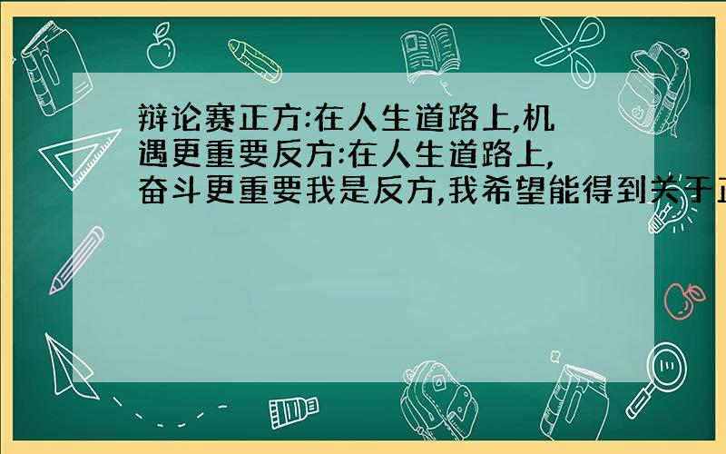 辩论赛正方:在人生道路上,机遇更重要反方:在人生道路上,奋斗更重要我是反方,我希望能得到关于正反双方的有力的论据,