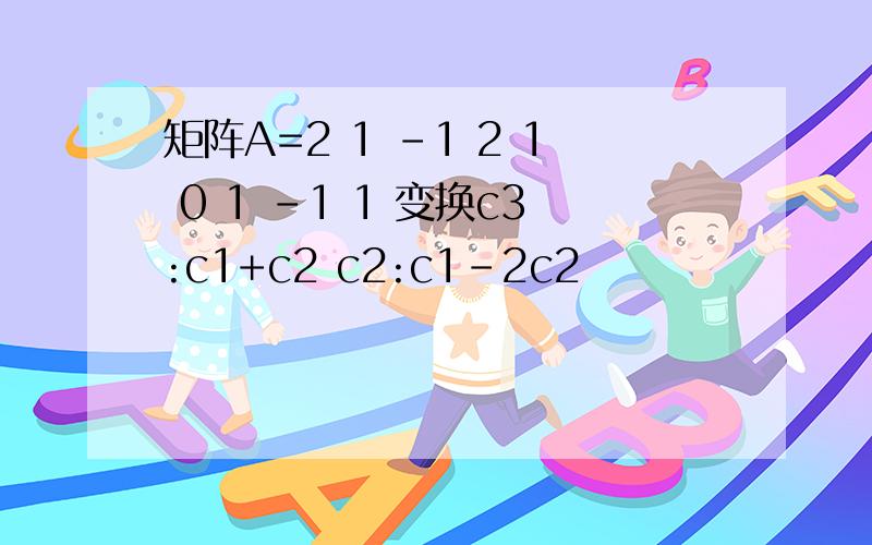 矩阵A=2 1 -1 2 1 0 1 -1 1 变换c3:c1+c2 c2:c1-2c2