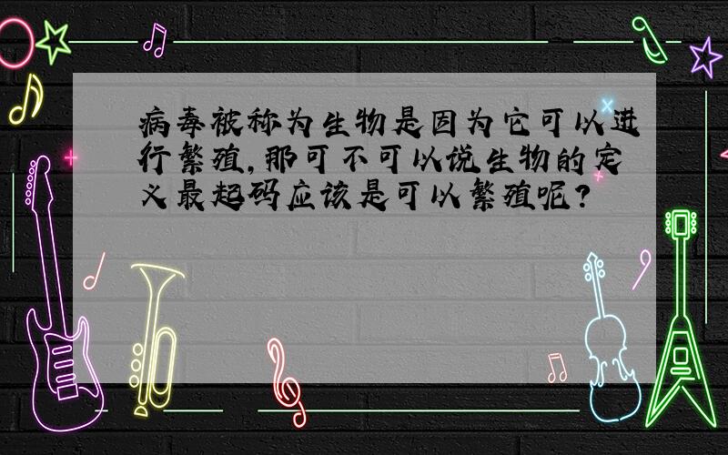 病毒被称为生物是因为它可以进行繁殖,那可不可以说生物的定义最起码应该是可以繁殖呢?